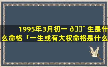 1995年3月初一 🐯 生是什么命格「一生或有大权命格是什么意思」